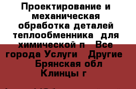 Проектирование и механическая обработка деталей теплообменника  для химической п - Все города Услуги » Другие   . Брянская обл.,Клинцы г.